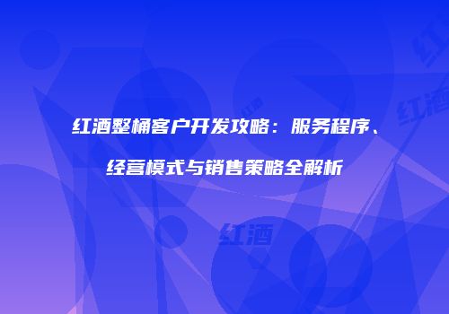 红酒整桶客户开发攻略：服务程序、经营模式与销售策略全解析