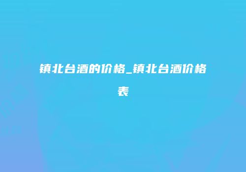 镇北台酒的价格_镇北台酒价格表