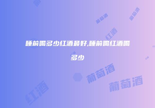 睡前喝多少红酒最好,睡前喝红酒喝多少