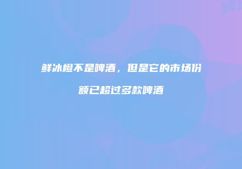 鲜冰橙不是啤酒，但是它的市场份额已超过多款啤酒