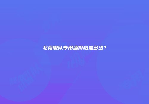 北海舰队专用酒价格是多少？