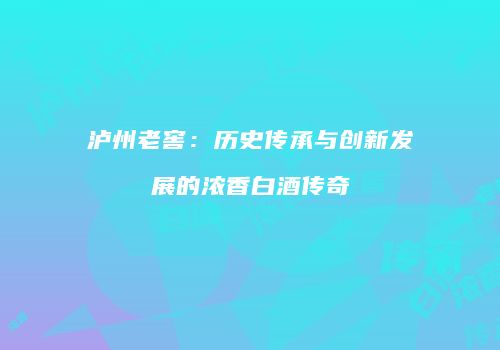 泸州老窖：历史传承与创新发展的浓香白酒传奇
