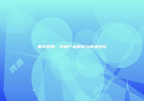 重庆啤酒：特色产品解析与市场地位