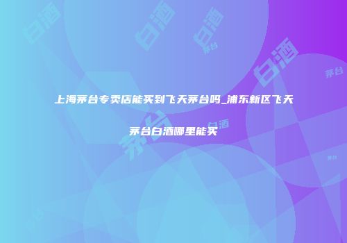 上海茅台专卖店能买到飞天茅台吗_浦东新区飞天茅台白酒哪里能买