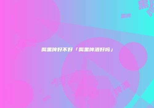 喝黑啤好不好「喝黑啤酒好吗」