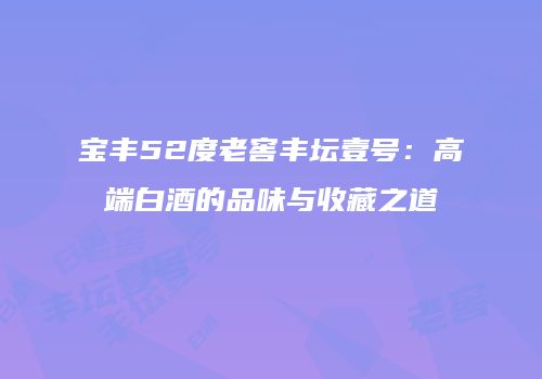 宝丰52度老窖丰坛壹号：高端白酒的品味与收藏之道
