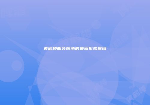 黄鹤楼瓶装啤酒的最新价格查询