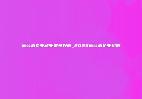 葡萄酒专业就业前景好吗_2023葡萄酒企业招聘