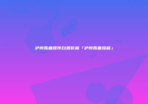 泸州陈曲臻传白酒价格「泸州陈曲珍藏」