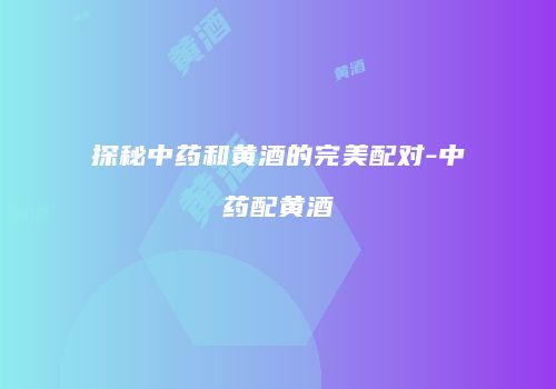 探秘中药和黄酒的完美配对-中药配黄酒