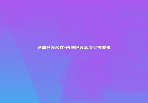 酒盒包装尺寸-白酒包装高度多少厘米
