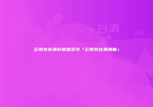 云南包谷酒价格是多少「云南包谷酒酒曲」