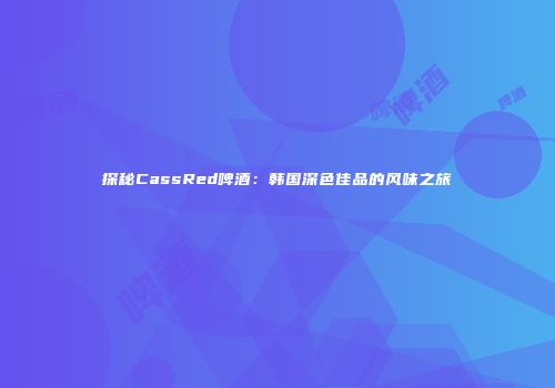 探秘CassRed啤酒：韩国深色佳品的风味之旅