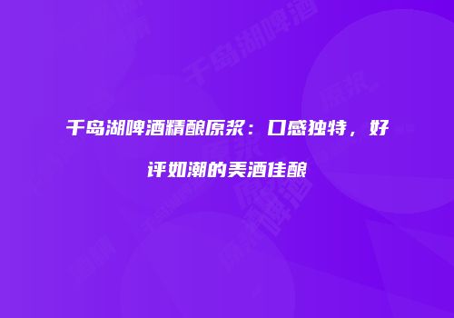 千岛湖啤酒精酿原浆：口感独特，好评如潮的美酒佳酿