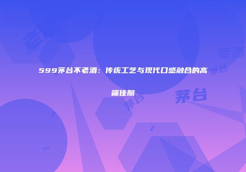 599茅台不老酒：传统工艺与现代口感融合的高端佳酿