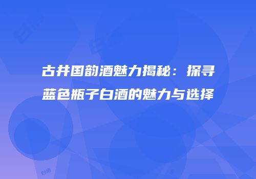 古井国韵酒魅力揭秘：探寻蓝色瓶子白酒的魅力与选择