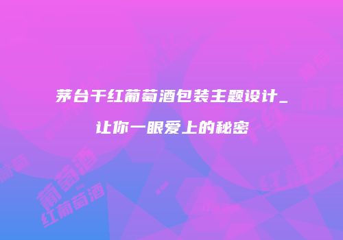 茅台干红葡萄酒包装主题设计_让你一眼爱上的秘密