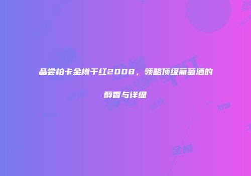 品尝柏卡金樽干红2008，领略顶级葡萄酒的醇香与详细
