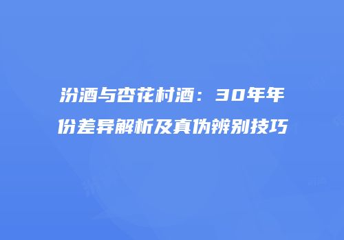 汾酒与杏花村酒：30年年份差异解析及真伪辨别技巧