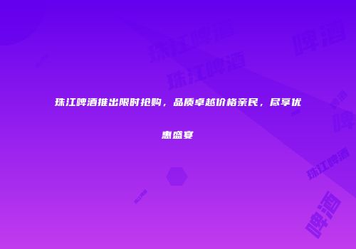 珠江啤酒推出限时抢购，品质卓越价格亲民，尽享优惠盛宴