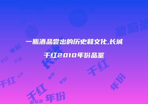 一瓶酒品尝出的历史和文化,长城干红2010年份品鉴