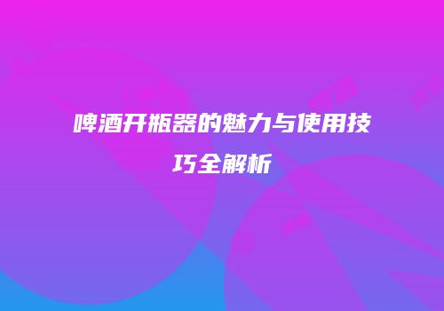 啤酒开瓶器的魅力与使用技巧全解析