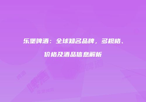 乐堡啤酒：全球知名品牌，多规格、价格及酒品信息解析