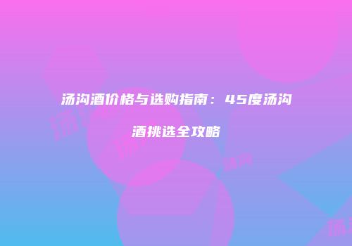 汤沟酒价格与选购指南：45度汤沟酒挑选全攻略