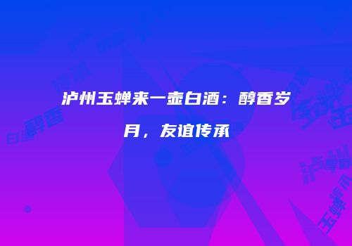 泸州玉蝉来一壶白酒：醇香岁月，友谊传承