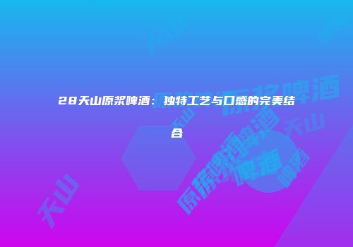 28天山原浆啤酒：独特工艺与口感的完美结合