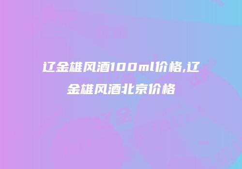 辽金雄风酒100ml价格,辽金雄风酒北京价格