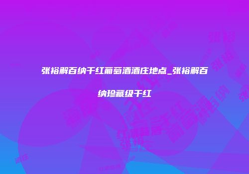 张裕解百纳干红葡萄酒酒庄地点_张裕解百纳珍藏级干红
