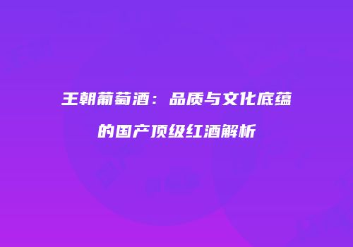 王朝葡萄酒：品质与文化底蕴的国产顶级红酒解析
