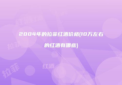 2004年的拉菲红酒价格(10万左右的红酒有哪些)