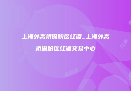 上海外高桥保税区红酒_上海外高桥保税区红酒交易中心