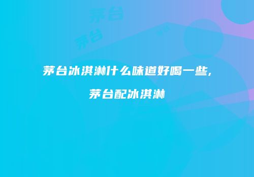 茅台冰淇淋什么味道好喝一些,茅台配冰淇淋