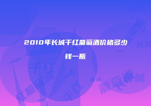 2010年长城干红葡萄酒价格多少钱一瓶