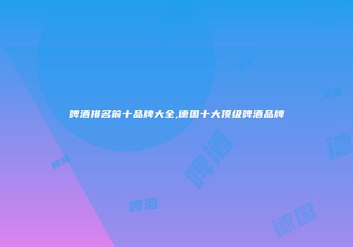 啤酒排名前十品牌大全,德国十大顶级啤酒品牌