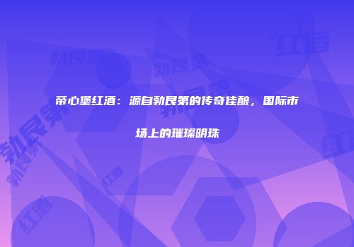 帝心堡红酒：源自勃艮第的传奇佳酿，国际市场上的璀璨明珠
