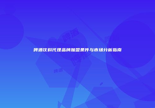 啤酒饮料代理品牌加盟条件与市场分析指南