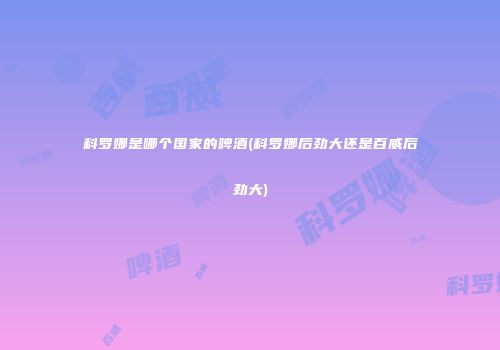 科罗娜是哪个国家的啤酒(科罗娜后劲大还是百威后劲大)