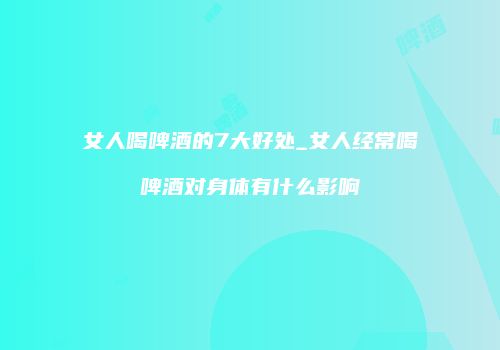 女人喝啤酒的7大好处_女人经常喝啤酒对身体有什么影响