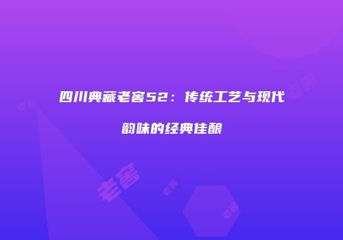 四川典藏老窖52：传统工艺与现代韵味的经典佳酿