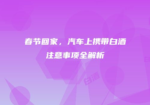 春节回家，汽车上携带白酒注意事项全解析