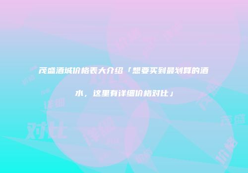 茂盛酒城价格表大介绍「想要买到最划算的酒水，这里有详细价格对比」
