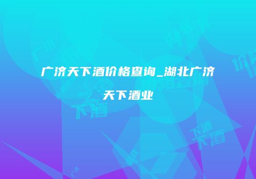 广济天下酒价格查询_湖北广济天下酒业