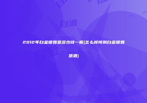2012年白金银如意多少钱一瓶(怎么样辨别白金银如意酒)