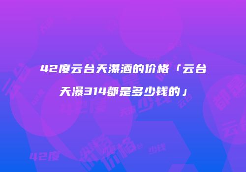 42度云台天瀑酒的价格「云台天瀑314都是多少钱的」