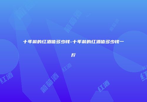十年前的红酒值多少钱-十年前的红酒值多少钱一斤