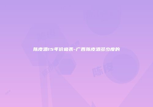 陈皮酒15年价格表-广西陈皮酒多少度的